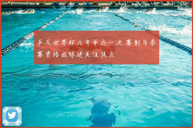 乒乓世界杯几年举办一次 赛制与参赛资格成球迷关注焦点