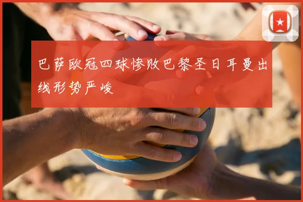 巴萨欧冠四球惨败巴黎圣日耳曼出线形势严峻