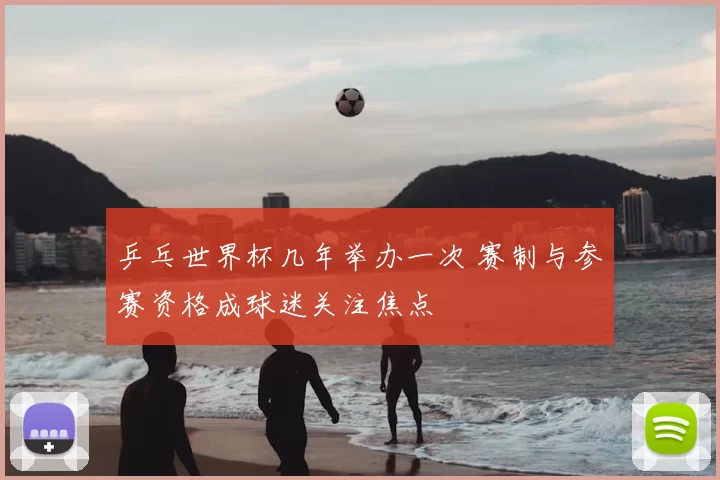 乒乓世界杯几年举办一次 赛制与参赛资格成球迷关注焦点