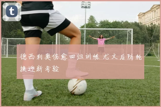 德西利奥伤愈回归训练 尤文后防轮换迎新考验