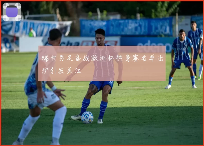 瑞典男足备战欧洲杯热身赛名单出炉引发关注