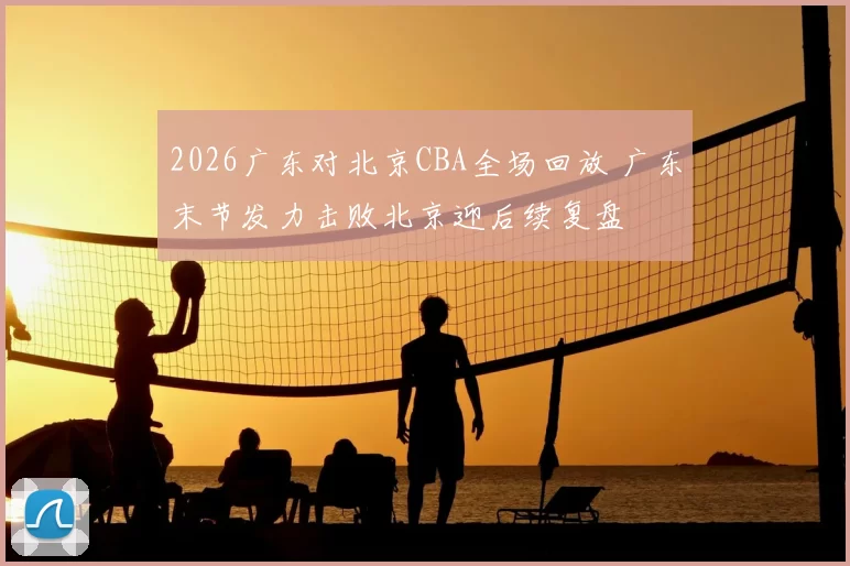 2026广东对北京CBA全场回放 广东末节发力击败北京迎后续复盘