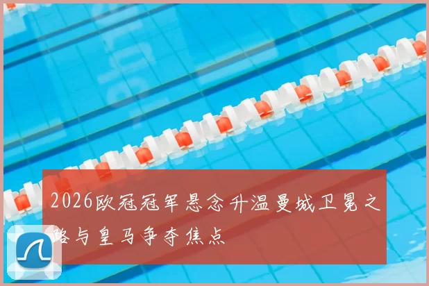 2026欧冠冠军悬念升温曼城卫冕之路与皇马争夺焦点