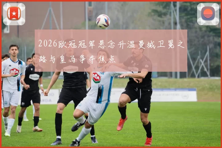 2026欧冠冠军悬念升温曼城卫冕之路与皇马争夺焦点