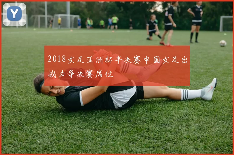 2018女足亚洲杯半决赛中国女足出战力争决赛席位