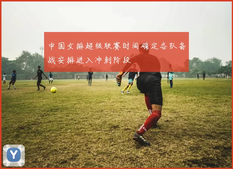 中国女排超级联赛时间确定各队备战安排进入冲刺阶段