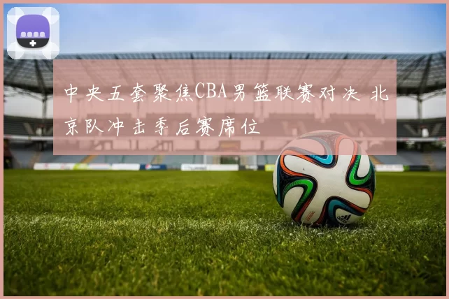 中央五套聚焦CBA男篮联赛对决 北京队冲击季后赛席位