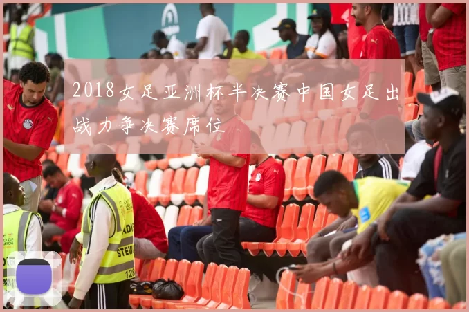 2018女足亚洲杯半决赛中国女足出战力争决赛席位