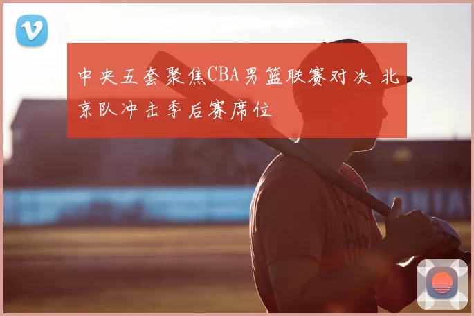 中央五套聚焦CBA男篮联赛对决 北京队冲击季后赛席位