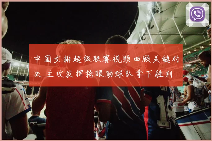 中国女排超级联赛视频回顾关键对决 主攻发挥抢眼助球队拿下胜利