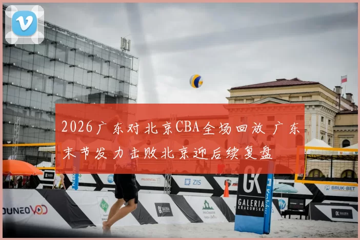 2026广东对北京CBA全场回放 广东末节发力击败北京迎后续复盘