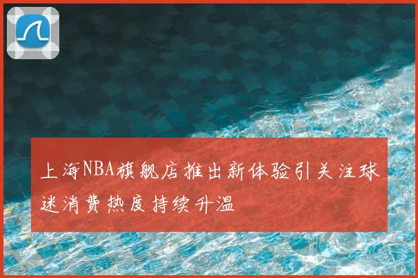 上海NBA旗舰店推出新体验引关注球迷消费热度持续升温