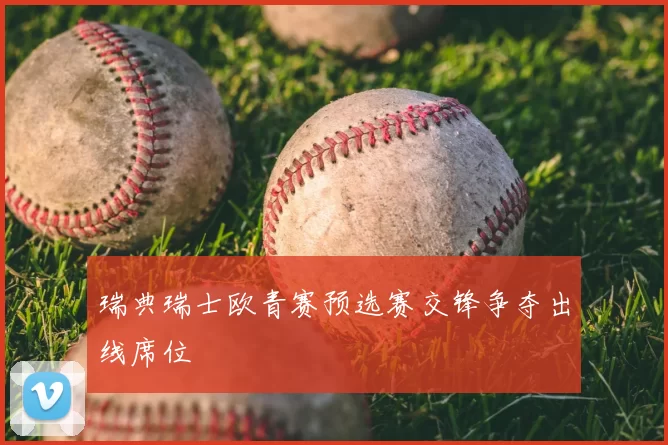 瑞典瑞士欧青赛预选赛交锋争夺出线席位