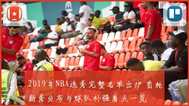 2019年NBA选秀完整名单出炉 首轮新秀分布与球队补强看点一览