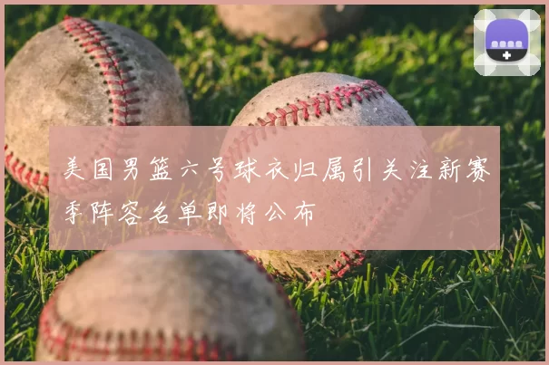 美国男篮六号球衣归属引关注新赛季阵容名单即将公布