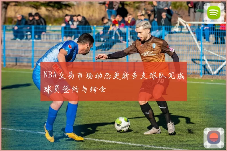 NBA交易市场动态更新多支球队完成球员签约与转会