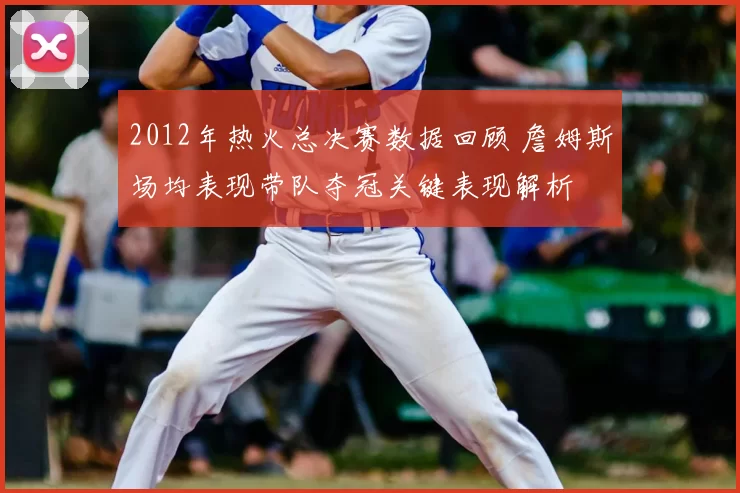 2012年热火总决赛数据回顾 詹姆斯场均表现带队夺冠关键表现解析