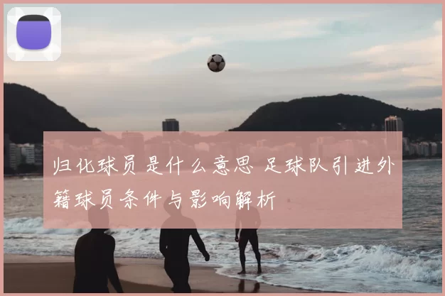 归化球员是什么意思 足球队引进外籍球员条件与影响解析