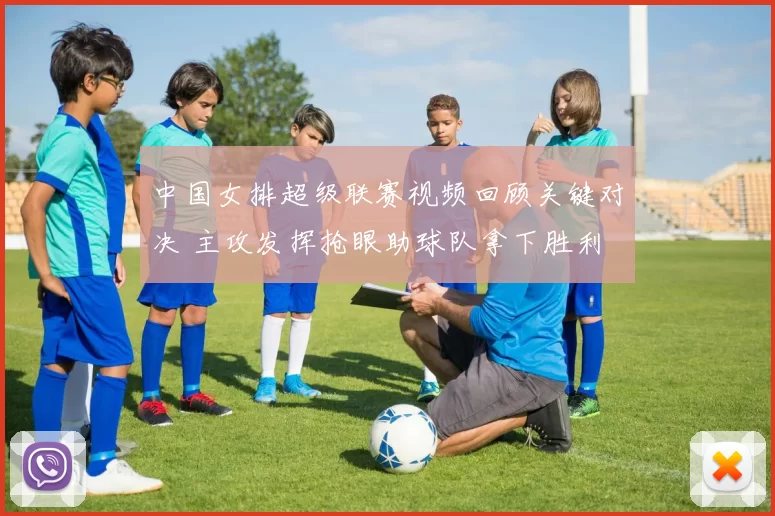 中国女排超级联赛视频回顾关键对决 主攻发挥抢眼助球队拿下胜利