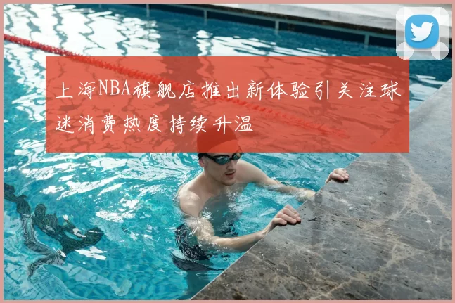 上海NBA旗舰店推出新体验引关注球迷消费热度持续升温