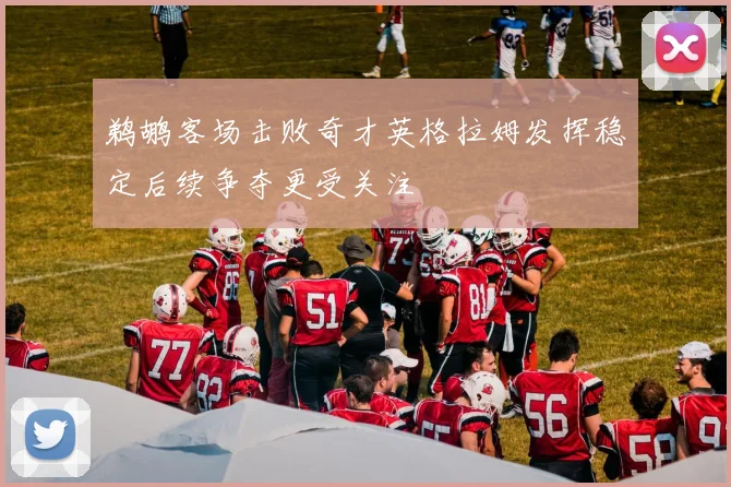 鹈鹕客场击败奇才英格拉姆发挥稳定后续争夺更受关注