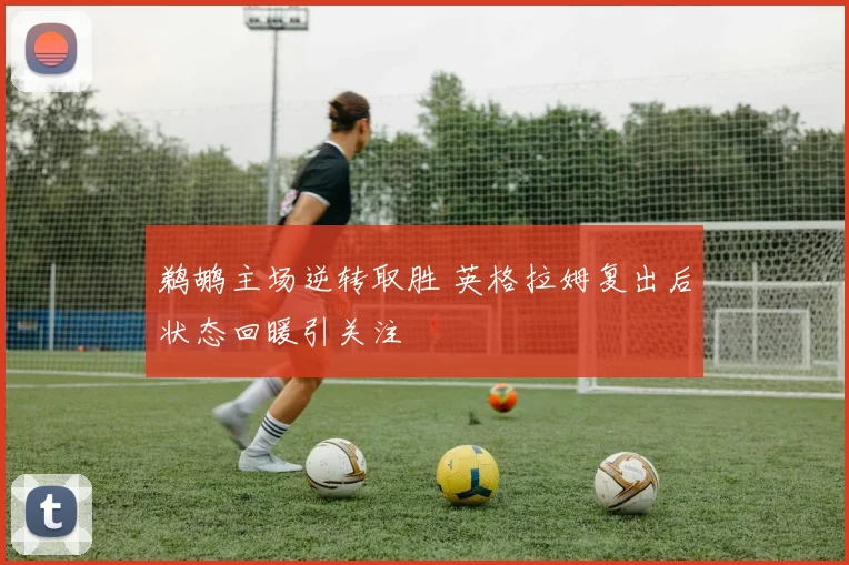 鹈鹕主场逆转取胜 英格拉姆复出后状态回暖引关注