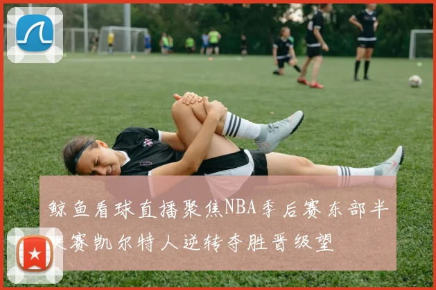 鲸鱼看球直播聚焦NBA季后赛东部半决赛凯尔特人逆转夺胜晋级望