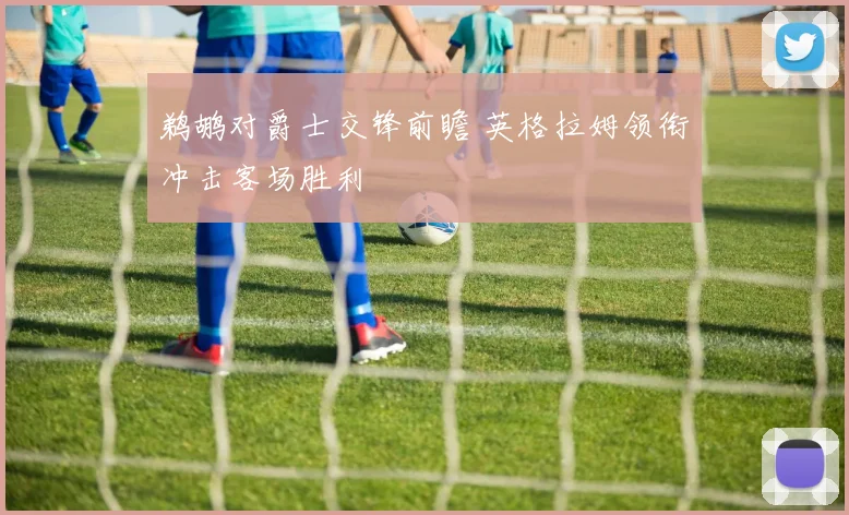 鹈鹕对爵士交锋前瞻 英格拉姆领衔冲击客场胜利